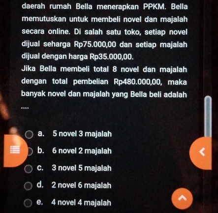 daerah rumah Bella menerapkan PPKM. Bella
memutuskan untuk membeli novel dan majalah
secara online. Di salah satu toko, setiap novel
dijual seharga Rp75.000,00 dan setiap majalah
dijual dengan harga Rp35.000,00.
Jika Bella membeli total 8 novel dan majalah
dengan total pembelian Rp480.000,00, maka
banyak novel dan majalah yang Bella beli adalah
....
a. 5 novel 3 majalah
b. 6 novel 2 majalah
c. 3 novel 5 majalah
d. 2 novel 6 majalah
e. 4 novel 4 majalah