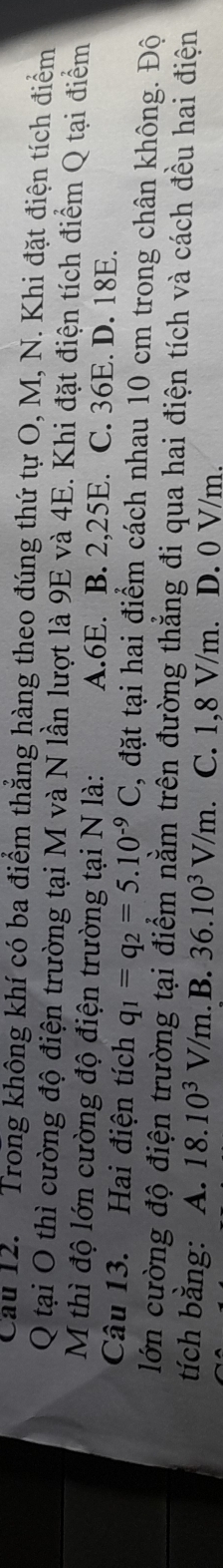 Cau 12. Trong không khí có ba điểm thắng hàng theo đúng thứ tự O, M, N. Khi đặt điện tích điểm
Q tại O thì cường độ điện trường tại M và N lần lượt là 9E và 4E. Khi đặt điện tích điểm Q tại điểm
M thì độ lớn cường độ điện trường tại N là: A. 6E. B. 2, 25E. C. 36E. D. 18E.
Câu 13. Hai điện tích q_1=q_2=5.10^(-9)C , đặt tại hai điểm cách nhau 10 cm trong chân không. Độ
lớn cường độ điện trường tại điểm nằm trên đường thẳng đi qua hai điện tích và cách đều hai điện
tích bằng: A. 18.10^3V/m. B. 36.10^3V/m. C. 1,8 V/m. D. 0 V/m.