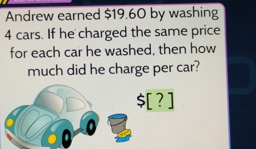 Andrew earned $19.60 by washing
4 cars. If he charged the same price 
for each car he washed, then how 
much did he charge per car?
$[?]