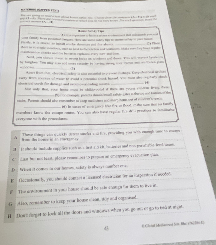 MATCHING (GAPPED TEXT)
Yow are going to read a text about house safery tips. Choose from the sentences
(1-6)
correct unswer  There are two extea sentences which you do not need to use. For each question, mark the (A-11) to fit each
(A-H)
House Safety Tips
_(1) It is important to have a secure environment that safeguards you and
your family from potential dangers. Here are some safety tips to ensure safety in your house
Firstly, it is crucial to install smoke detectors and fire alarms. _(2) Place
them in strategic locations, such as next to the kitchen and bedrooms. Make sure they have regular
maintenance checks and the batteries replaced every now and then.
Next, you should invest in strong locks on windows and doors. This will prevent break-ins
by burglars. You may also add more security by having strong door frames and reinforced glass
windows _(3)
Apart from that, electrical safety is also essential to prevent mishaps. Keep electrical devices
away from sources of water to avoid a potential shock hazard. You must also regularly check
electrical cords for damage and avoid overloading outlets. _(4)
Not only that, your home must be childproofed if there are young children living there
_(5) For example, parents should install safety gates at the top and bottom of the
stairs. Parents should also remember to keep medicines and sharp items out of children's reach
_(6) In cases of emergency like fire or flood, make sure that all family
members know the escape routes. You can also have regular fire drill practices to familiarise
everyone with the procedures.
These things can quickly detect smoke and fire, providing you with enough time to escape
A from the house in an emergency.
B It should include supplies such as a first aid kit, batteries and non-perishable food items.
C  Last but not least, please remember to prepare an emergency evacuation plan.
D When it comes to our homes, safety is always number one.
E  Occasionally, you should contact a licensed electrician for an inspection if needed.
F The environment in your house should be safe enough for them to live in.
G Also, remember to keep your house clean, tidy and organised.
H Don't forget to lock all the doors and windows when you go out or go to bed at night.
43 © Global Mediastreet Sán. Bhd. (762284-U)