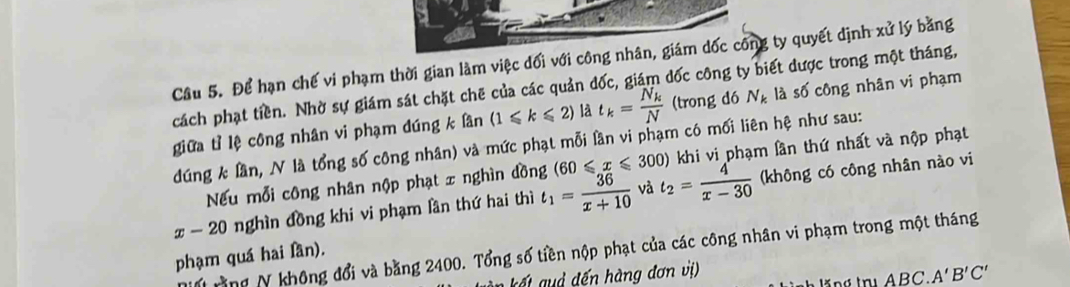 Cầu 5. Để hạn chế vi phạm thời gian làm việc đối với công nhân, giám dốc công ty quyết định xvector u lý bǎng 
cách phạt tiền. Nhờ sự giám sát chặt chẽ của các quản đốc, giám dốc công ty biết được trong một tháng, 
giữa tỉ lệ công nhân vi phạm dúng k lần (1≤slant k≤slant 2) là t_k=frac N_kN (trong dó N_k là số công nhân vi phạm 
dúng k lần, N là tổng số công nhân) và mức phạt mỗi lần vi phạm có mối liên hệ như sau: 
Nếu mỗi công nhân nộp phạt x nghìn dồng (60≤slant x≤slant 300) khi vi phạm lần thứ nhất và nộp phạt
x-20 nghìn đồng khi vi phạm lần thứ hai thì t_1= 36/x+10  và t_2= 4/x-30  (không có công nhân nào vi 
M rng N không đổi và bằng 2400. Tổng số tiền nộp phạt của các công nhân vi phạm trong một tháng 
phạm quá hai fần).
ABC. A'B'C'