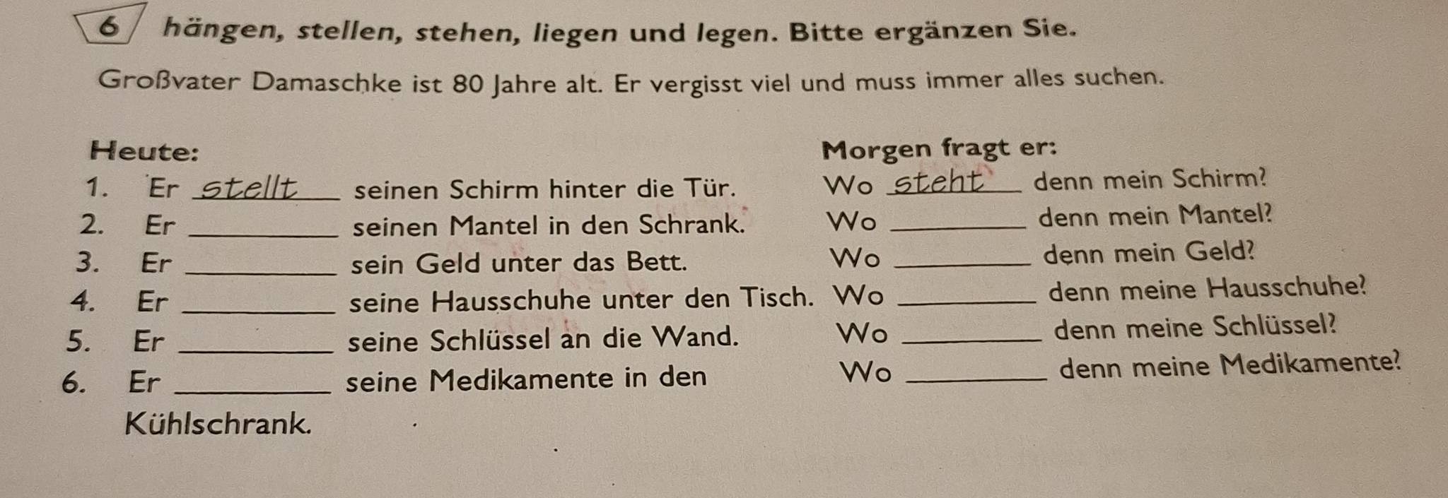 hängen, stellen, stehen, liegen und legen. Bitte ergänzen Sie. 
Großvater Damaschke ist 80 Jahre alt. Er vergisst viel und muss immer alles suchen. 
Heute: Morgen fragt er: 
1. Er _seinen Schirm hinter die Tür. Wo _denn mein Schirm? 
2. Er _seinen Mantel in den Schrank. Wo _denn mein Mantel? 
3. Er _sein Geld unter das Bett. Wo _denn mein Geld? 
4. Er _seine Hausschuhe unter den Tisch. Wo _denn meine Hausschuhe? 
Wo 
5. Er _seine Schlüssel an die Wand. _denn meine Schlüssel? 
6. Er _seine Medikamente in den _denn meine Medikamente? 
Wo 
Kühlschrank.