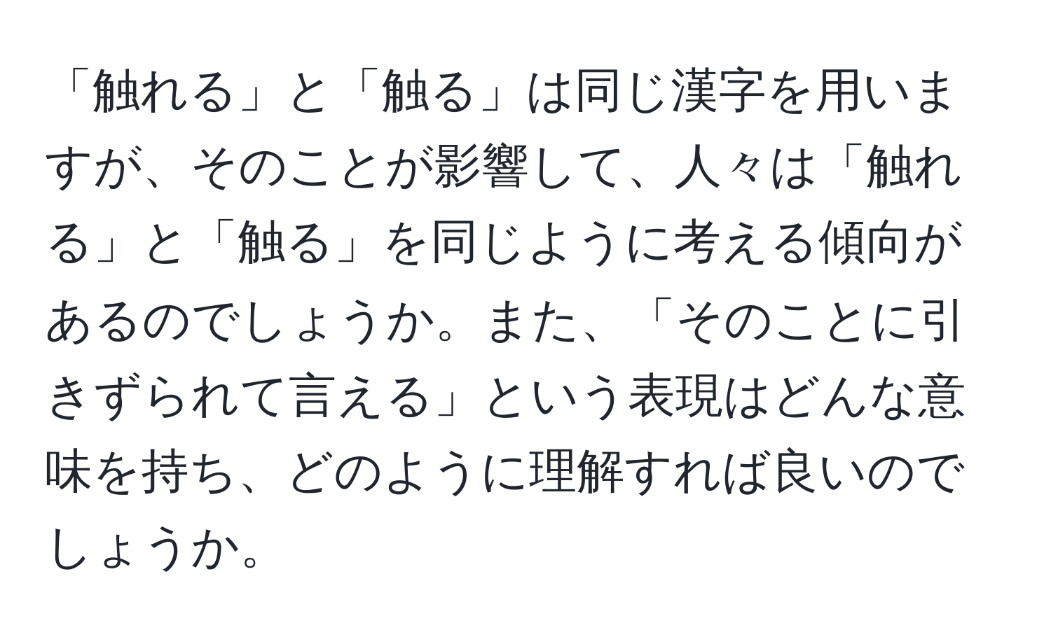 「触れる」と「触る」は同じ漢字を用いますが、そのことが影響して、人々は「触れる」と「触る」を同じように考える傾向があるのでしょうか。また、「そのことに引きずられて言える」という表現はどんな意味を持ち、どのように理解すれば良いのでしょうか。