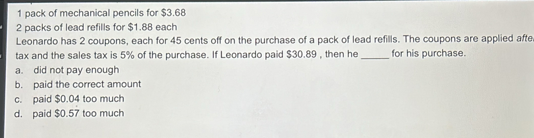 pack of mechanical pencils for $3.68
2 packs of lead refills for $1.88 each
Leonardo has 2 coupons, each for 45 cents off on the purchase of a pack of lead refills. The coupons are applied afte
tax and the sales tax is 5% of the purchase. If Leonardo paid $30.89 , then he _for his purchase.
a. did not pay enough
b. paid the correct amount
c. paid $0.04 too much
d. paid $0.57 too much