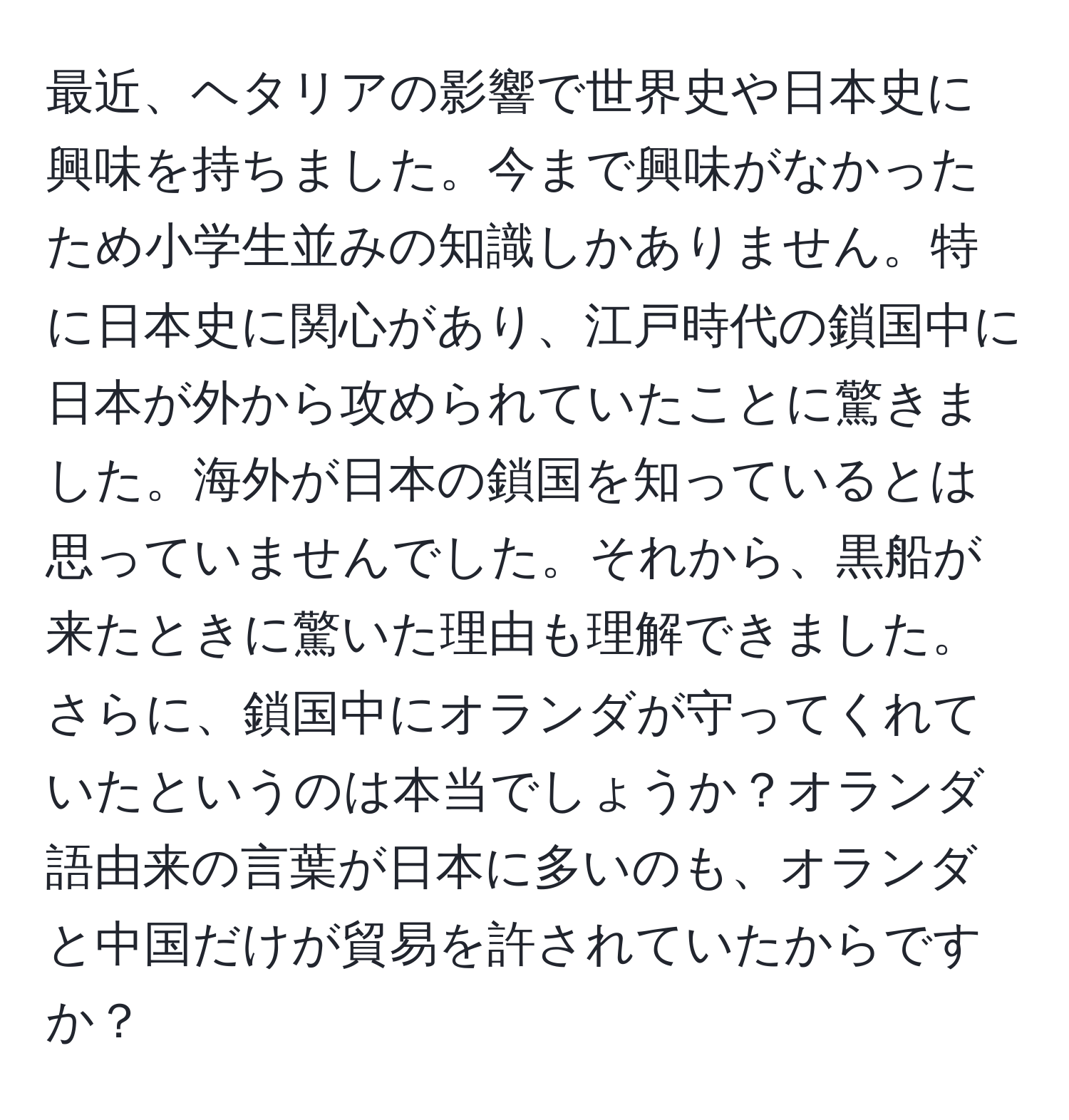 最近、ヘタリアの影響で世界史や日本史に興味を持ちました。今まで興味がなかったため小学生並みの知識しかありません。特に日本史に関心があり、江戸時代の鎖国中に日本が外から攻められていたことに驚きました。海外が日本の鎖国を知っているとは思っていませんでした。それから、黒船が来たときに驚いた理由も理解できました。さらに、鎖国中にオランダが守ってくれていたというのは本当でしょうか？オランダ語由来の言葉が日本に多いのも、オランダと中国だけが貿易を許されていたからですか？