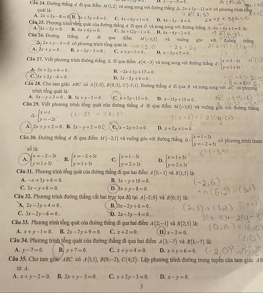 D. x-y-9=0.
Cầu 24. Đường thẳng đ đi qua điểm M(1;2) và song song với đường thẳng △ :2x+3y-12=0 có phương trình tổng
quát là:
A. 2x+3y-8=0(B.2x+3y+8=0 C. 4x+6y+1=0. D. 4x-3y-8=0.
Câu 25. Phương trình tổng quát của đường thẳng đ đi qua 0 và song song với đường thẳng △ :6x-4x+1=0 là:
A. 3x-2y=0. B. 4x+6y=0. C. 3x+12y-1=0. D. 6x-4y-1=0.
Câu 26. Đường thẳng d đi qua điểm M(-1;2) và vuông góc với  đường thắng
A: 2x+y-3=0 có phương trình tổng quát là:
A. 2x+y=0. B. x-2y-3=0. C. x+y-1=0. D. x-2y+5=0.
Câu 27. Viết phương trình đường thẳng △ di qua điểm A(4;-3) và song song với đường thẳng d beginarrayl x=3-2t y=1+3tendarray.
A. 3x+2y+6=0.
B. -2x+3y+17=0.
C. 3x+2y-6=0.
D. 3x-2y+6=0.
Câu 28. Cho tam giác ABC có A(2;0),B(0;3),C(-3;1). Đường thẳng đ đi qua B và song song với AC có phương
trình tổng quát là:
A. 5x-y+3=0. B. 5x+y-3=0. C. x+5y-15=0. D. x-15y+15=0.
Câu 29. Viết phương trình tổng quát của đường thẳng đ đi qua điểm M(-1;0) và vuông gổc với đường thắng
Delta :beginarrayl x=t y=-2tendarray. . -2)
A. 2x+y+2=0. B. 2x-y+2=0 C x-2y+1=0. D. x+2y+1=0.
Câu 30. Đường thẳng ơ đi qua điểm M(-2;1) và vuông góc với đường thẳng Delta :beginarrayl x=1-3t y=-2+5tendarray. có phương trình tham
số là:
A. beginarrayl x=-2-3t y=1+5tendarray. B. beginarrayl x=-2+5t y=1+3tendarray. C. beginarrayl x=1-3t y=2+5tendarray. D. beginarrayl x=1+5t y=2+3tendarray.
Câu 31. Phương trình tổng quát của đường thẳng đi qua hai điểm A(3;-1) và B(1;5) là:
A. -x+3y+6=0. B. 3x-y+10=0.
C. 3x-y+6=0. D. 3x+y-8=0.
Câu 32. Phương trình đường thẳng cắt hai trục tọa độ tại A(-2;0) và B(0;3) là:
A. 2x-3y+4=0. B. 3x-2y+6=0.
C. 3x-2y-6=0. D. 2x-3y-4=0.
Câu 33. Phương trình tổng quát của đường thẳng đi qua hai điểm A(2;-1) và B(2;5) là:
A. x+y-1=0. B. 2x-7y+9=0. C. x+2=0. D. x-2=0.
Câu 34. Phương trình tổng quát của đường thẳng đi qua hai điểm A(3;-7) và B(1;-7) là:
A. y-7=0. B. y+7=0. C. x+y+4=0. D. x+y+6=0.
Câu 35. Cho tam giác ABC có A(1;1),B(0;-2),C(4;2). Lập phương trình đường trung tuyến của tam giác AB
từ A.
A. x+y-2=0. B. 2x+y-3=0. C. x+2y-3=0. D. x-y=0.
3