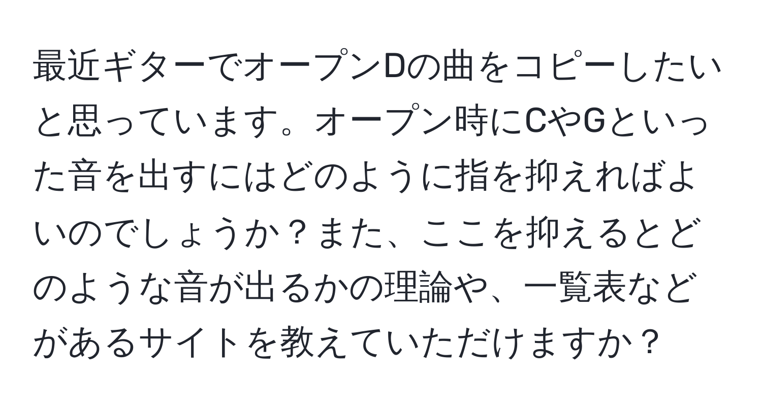 最近ギターでオープンDの曲をコピーしたいと思っています。オープン時にCやGといった音を出すにはどのように指を抑えればよいのでしょうか？また、ここを抑えるとどのような音が出るかの理論や、一覧表などがあるサイトを教えていただけますか？