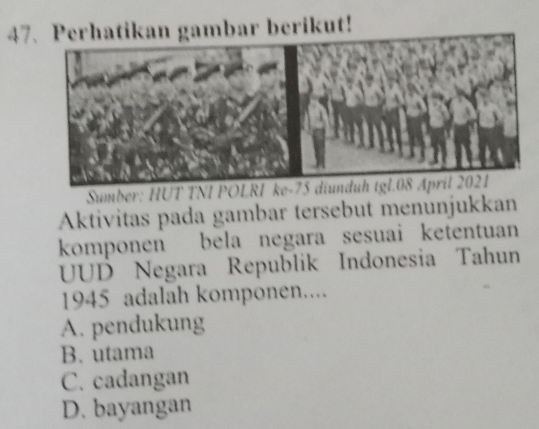 47rhatikan gambar berikut!
Sumber: HƯT
Aktivitas pada gambar tersebut menünjukkan
komponen bela negara sesuai ketentuan
UUD Negara Republik Indonesia Tahun
1945 adalah komponen....
A. pendukung
B. utama
C. cadangan
D. bayangan