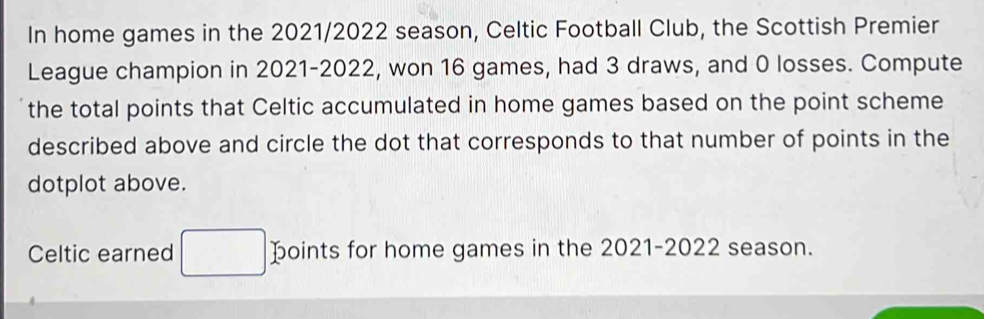 In home games in the 2021/2022 season, Celtic Football Club, the Scottish Premier 
League champion in 2021-2022, won 16 games, had 3 draws, and 0 losses. Compute 
the total points that Celtic accumulated in home games based on the point scheme 
described above and circle the dot that corresponds to that number of points in the 
dotplot above. 
Celtic earned points for home games in the 2021-2022 season.