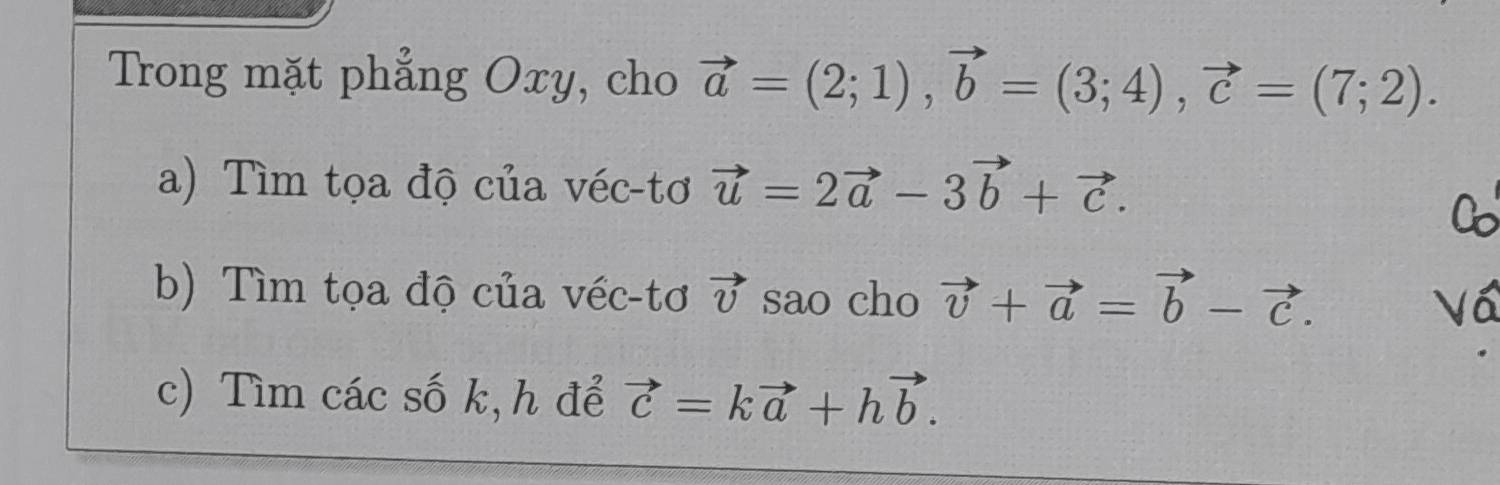 Trong mặt phẳng Oxy, cho vector a=(2;1), vector b=(3;4), vector c=(7;2). 
a) Tìm tọa độ của véc-tơ vector u=2vector a-3vector b+vector c. 
b) Tìm tọa độ của véc-tơ vector v sao cho vector v+vector a=vector b-vector c. 
c) Tìm các số k,h để vector c=kvector a+hvector b.