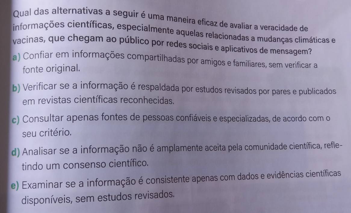 Qual das alternativas a seguir é uma maneira eficaz de avaliar a veracidade de
informações científicas, especialmente aquelas relacionadas a mudanças climáticas e
vacinas, que chegam ao público por redes sociais e aplicativos de mensagem?
a) Confiar em informações compartilhadas por amigos e familiares, sem verificar a
fonte original.
b) Verificar se a informação é respaldada por estudos revisados por pares e publicados
em revistas científicas reconhecidas.
c) Consultar apenas fontes de pessoas confiáveis e especializadas, de acordo com o
seu critério.
d) Analisar se a informação não é amplamente aceita pela comunidade científica, refle-
tindo um consenso científico.
e) Examinar se a informação é consistente apenas com dados e evidências científicas
disponíveis, sem estudos revisados.