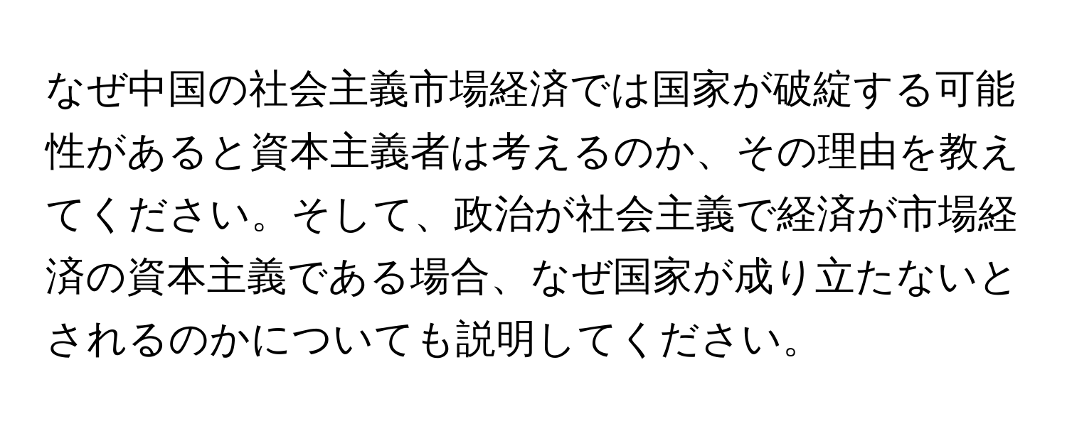 なぜ中国の社会主義市場経済では国家が破綻する可能性があると資本主義者は考えるのか、その理由を教えてください。そして、政治が社会主義で経済が市場経済の資本主義である場合、なぜ国家が成り立たないとされるのかについても説明してください。