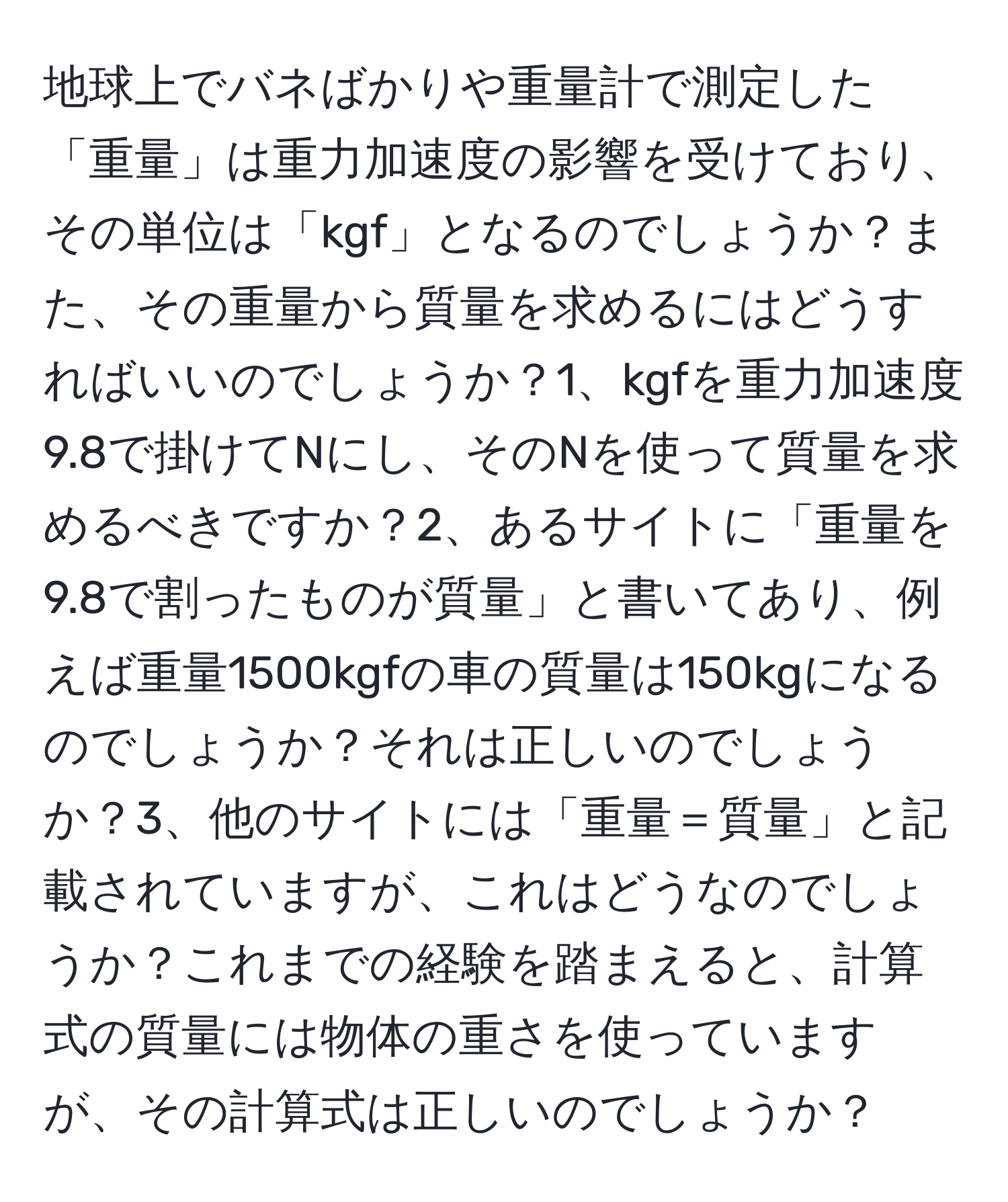 地球上でバネばかりや重量計で測定した「重量」は重力加速度の影響を受けており、その単位は「kgf」となるのでしょうか？また、その重量から質量を求めるにはどうすればいいのでしょうか？1、kgfを重力加速度9.8で掛けてNにし、そのNを使って質量を求めるべきですか？2、あるサイトに「重量を9.8で割ったものが質量」と書いてあり、例えば重量1500kgfの車の質量は150kgになるのでしょうか？それは正しいのでしょうか？3、他のサイトには「重量＝質量」と記載されていますが、これはどうなのでしょうか？これまでの経験を踏まえると、計算式の質量には物体の重さを使っていますが、その計算式は正しいのでしょうか？