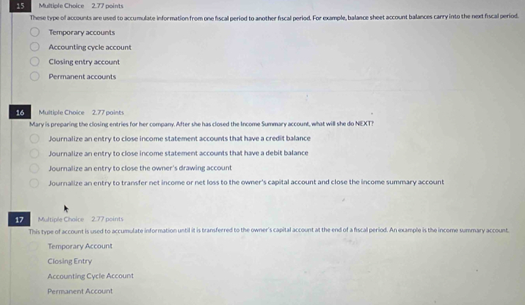 These type of accounts are used to accumulate information from one fiscal period to another fiscal period. For example, balance sheet account balances carry into the next fiscal period.
Temporary accounts
Accounting cycle account
Closing entry account
Permanent accounts
16 Multiple Choice 2.77 points
Mary is preparing the closing entries for her company. After she has closed the Income Summary account, what will she do NEXT?
Journalize an entry to close income statement accounts that have a credit balance
Journalize an entry to close income statement accounts that have a debit balance
Journalize an entry to close the owner's drawing account
Journalize an entry to transfer net income or net loss to the owner's capital account and close the income summary account
17 Multiple Choice 2.77 points
This type of account is used to accumulate information until it is transferred to the owner's capital account at the end of a fiscal period. An example is the income summary account
Temporary Account
Closing Entry
Accounting Cycle Account
Permanent Account