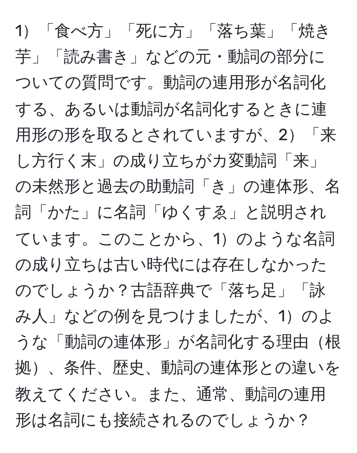 1「食べ方」「死に方」「落ち葉」「焼き芋」「読み書き」などの元・動詞の部分についての質問です。動詞の連用形が名詞化する、あるいは動詞が名詞化するときに連用形の形を取るとされていますが、2「来し方行く末」の成り立ちがカ変動詞「来」の未然形と過去の助動詞「き」の連体形、名詞「かた」に名詞「ゆくすゑ」と説明されています。このことから、1のような名詞の成り立ちは古い時代には存在しなかったのでしょうか？古語辞典で「落ち足」「詠み人」などの例を見つけましたが、1のような「動詞の連体形」が名詞化する理由根拠、条件、歴史、動詞の連体形との違いを教えてください。また、通常、動詞の連用形は名詞にも接続されるのでしょうか？