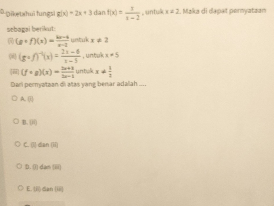 0-Diketahui fungsi g(x)=2x+3 dan f(x)= x/x-2  , untuk x!= 2. Maka di dapat pernyataan
sebagai berikut:
(i) (gcirc f)(x)= (5x-6)/x-2  untuk x!= 2
(ii) (gcirc f)^-1(x)= (2x-6)/x-5  , untuk x!= 5
(iii) (fcirc g)(x)= (2x+3)/2x-1  untuk x!=  1/2 
Dari pernyataan di atas yang benar adalah ....
A. (i)
B. . (ii)
C. (i) dan (ii)
D. (i) dan (iii)
E. (ii) dan (iii)