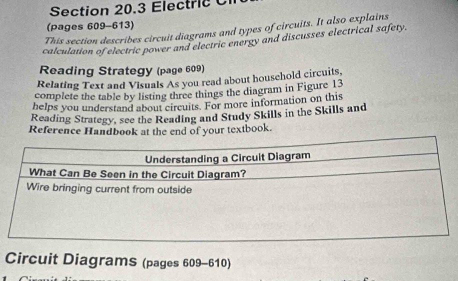 Electric C 
(pages 609-613) 
This section describes circuit diagrams and types of circuits. It also explains 
calculation of electric power and electric energy and discusses electrical safety. 
Reading Strategy (page 609) 
Relating Text and Visuals As you read about household circuits, 
complete the table by listing three things the diagram in Figure 13 
helps you understand about circuits. For more information on this 
Reading Strategy, see the Reading and Study Skills in the Skills and 
Reference Handbook at the end of your textbook. 
Circuit Diagrams (pages 609-610)