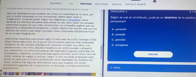 PHe PÁraTE LEE RESPONDE REFLEXIONA REDACTA ACEPTA EL DESAFío
urãa catai sunu usruo umá aas asiua uara una Carea rtra 
Para los diseñadores de modelos de LEGO, la creatividad es la clave, así PREGUNTA 3 3 / 8
que si estás interesado en ser profesional, debes dejar volar tu
imaginación. Es genial poder seguir los diagramas y perseverar entre Según se usó en el Artículo, ¿cuál es un sinónimo de la palabra
docenas (¡o cientos!) de pasos para armar un set, pero hacer tus propias perseverar?
creaciones puede ser aun más constructivo. La compañía sugiere que los
aspirantes a diseñadores empiecen a copiar objetos del mundo real con los A. persistir
de su propla imaginación. ladrillos de LEGO y que luego conciban otras creaciones fantásticas fruto B. presidir
¿Necesitas inspirarte para armar algo? El sitio web de LEGO, llamado LEGO C. percibir
Ideas (ideas.lego.com), es un punto de encuentro para los más dedicados
fanáticos de los ladrillos plásticos sin importar la edad. Los niños, los D. prosperar
adolescentes y los AFDL (Adultos Fanáticos de LEGO) pueden compartir
sus creaciones con otros entusiastas del legendario juguete, participar en
actividades y desafíos, y concursar para ganar premios, entre ellos: sets de
LEGO, tarjetas de regalo o, incluso, viajes. Si aún no estás preparado para ENVIAR
armar un plan para tu futuro profesional como diseñador de modelos de
LEGO, ¡todavía hay algunas alternativas para que juegues con estos
económicos! estupendos juguetes de construcción, te diviertas y recibas beneficios  Extras