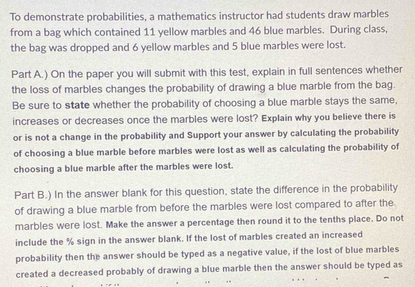 To demonstrate probabilities, a mathematics instructor had students draw marbles 
from a bag which contained 11 yellow marbles and 46 blue marbles. During class, 
the bag was dropped and 6 yellow marbles and 5 blue marbles were lost. 
Part A.) On the paper you will submit with this test, explain in full sentences whether 
the loss of marbles changes the probability of drawing a blue marble from the bag. 
Be sure to state whether the probability of choosing a blue marble stays the same, 
increases or decreases once the marbles were lost? Explain why you believe there is 
or is not a change in the probability and Support your answer by calculating the probability 
of choosing a blue marble before marbles were lost as well as calculating the probability of 
choosing a blue marble after the marbles were lost. 
Part B.) In the answer blank for this question, state the difference in the probability 
of drawing a blue marble from before the marbles were lost compared to after the 
marbles were lost. Make the answer a percentage then round it to the tenths place. Do not 
include the % sign in the answer blank. If the lost of marbles created an increased 
probability then the answer should be typed as a negative value, if the lost of blue marbles 
created a decreased probably of drawing a blue marble then the answer should be typed as