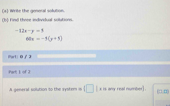 Write the general solution. 
(b) Find three individual solutions.
-12x-y=5
60x=-5(y+5)
Part: 0 / 2 
Part 1 of 2 
A general solution to the system is (□ | x is any real number. (□ ,□ )