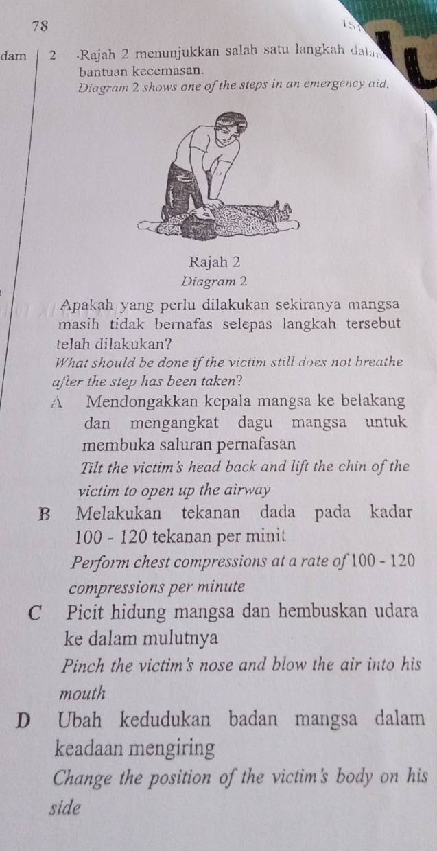 78
151
dam 2 Rajah 2 menunjukkan salah satu langkah dalan
bantuan kecemasan.
Diagram 2 shows one of the steps in an emergency aid.
Rajah 2
Diagram 2
Apakah yang perlu dilakukan sekiranya mangsa
masih tidak bernafas selepas langkah tersebut
telah dilakukan?
What should be done if the victim still does not breathe
after the step has been taken?
A Mendongakkan kepala mangsa ke belakang
dan mengangkat dagu mangsa untuk
membuka saluran pernafasan
Tilt the victim's head back and lift the chin of the
victim to open up the airway
B Melakukan tekanan dada pada kadar
100 - 120 tekanan per minit
Perform chest compressions at a rate of 100 - 120
compressions per minute
C Picit hidung mangsa dan hembuskan udara
ke dalam mulutnya
Pinch the victim's nose and blow the air into his
mouth
D Ubah kedudukan badan mangsa dalam
keadaan mengiring
Change the position of the victim's body on his
side