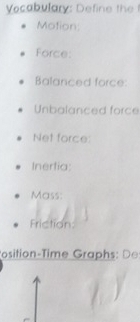 Vocabulary: Define the 
Motion: 
Force: 
Balanced force: 
Unbalanced force 
Net force: 
Inertia: 
Mass: 
Friction: 
Position-Time Graphs D