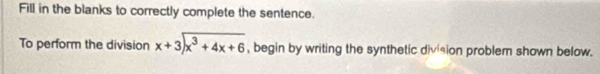 Fill in the blanks to correctly complete the sentence. 
To perform the division beginarrayr x+3encloselongdiv x^3+4x+6endarray , begin by writing the synthetic division problem shown below.