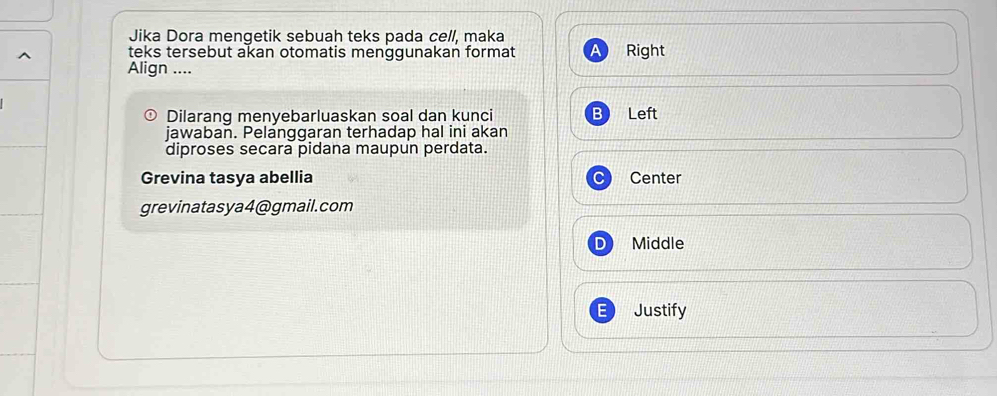 Jika Dora mengetik sebuah teks pada cell, maka
teks tersebut akan otomatis menggunakan format Right
Align ....
Dilarang menyebarluaskan soal dan kunci Left
jawaban. Pelanggaran terhadap hal ini akan
diproses secara pidana maupun perdata.
Grevina tasya abellia Center
grevinatasya4@gmail.com
D Middle
Justify