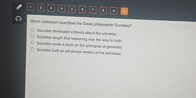 1 2 3 4 5 6 7 8 9 10
Which statement describes the Greek philosopher Socrates?
Socrates developed a theory about the universe.
Socrates taught that reasoning was the way to truth.
Socrates wrote a book on the principles of geometry.
Socrates built an advanced version of the astrolabe.