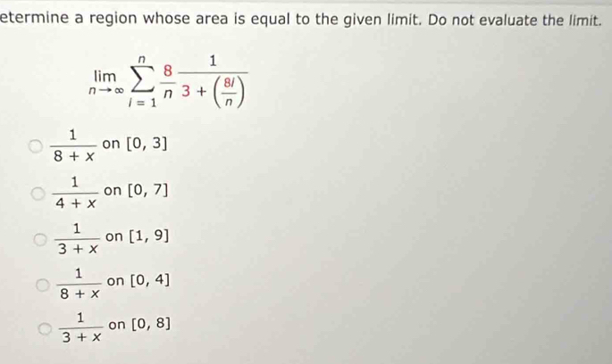 etermine a region whose area is equal to the given limit. Do not evaluate the limit.
limlimits _nto ∈fty sumlimits _(i=1)^n 8/n frac 13+( 8i/n )
 1/8+x  on [0,3]
 1/4+x  on [0,7]
 1/3+x  on [1,9]
 1/8+x  on [0,4]
 1/3+x  on [0,8]