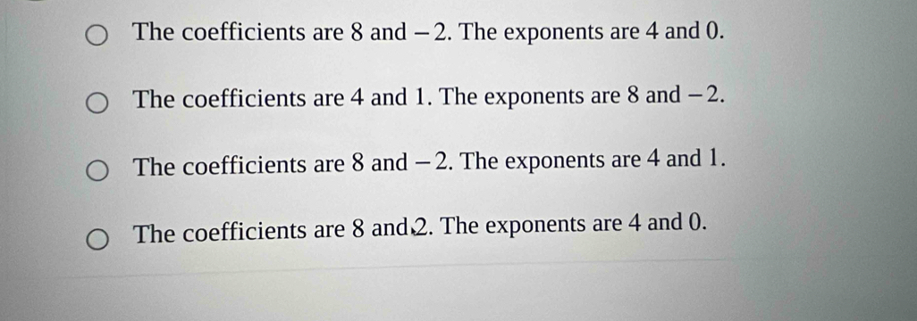 The coefficients are 8 and - 2. The exponents are 4 and 0.
The coefficients are 4 and 1. The exponents are 8 and - 2.
The coefficients are 8 and - 2. The exponents are 4 and 1.
The coefficients are 8 and 2. The exponents are 4 and 0.