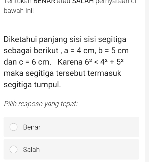 Tentukan BENAR atau SALAH pemyataan dr
bawah ini!
Diketahui panjang sisi sisi segitiga
sebagai berikut , a=4cm, b=5cm
dan c=6cm. Karena 6^2<4^2+5^2
maka segitiga tersebut termasuk
segitiga tumpul.
Pilih resposn yang tepat:
Benar
Salah