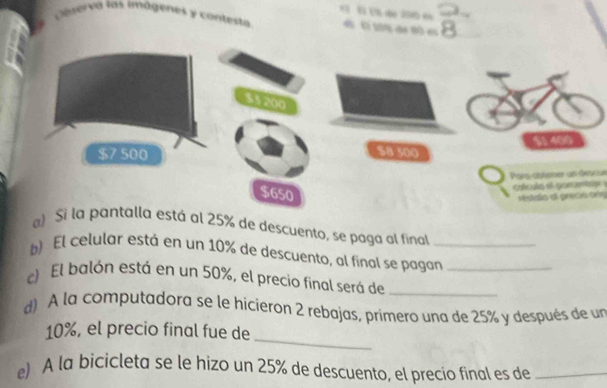 Caservá las imágenes y contesta.
d ( e
$3 200
$7 500 $8 500
Pars ablioner un descul
$650
alcula el goecenta .
restalo el gretio ara
) Sì la pantalla está al 25% de descuento, se paga al final
) El celular está en un 10% de descuento, al final se pagan_
c) El balón está en un 50%, el precio final será de__
d) A la computadora se le hicieron 2 rebajas, primero una de 25% y después de un
_
10%, el precio final fue de
e) A la bicicleta se le hizo un 25% de descuento, el precio final es de_