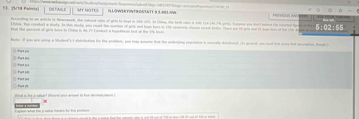 DETAILS MY NOTES ILLOWSKYINTROSTAT1 9.5.083.HW. PREVIOUS ANSWERS FAse YquR TeAche 
According to an article in Newsweek, the natural ratio of girls to boys is 100:105. In China, the birth ratio is 100:114 (46.7% girls). Suppose you don't believe the reported figune of the 
China. You conduct a study. In this study, you count the number of girls and boys born in 150 randomly chosen recent births. There are 59 girls and 91 boys born of the 150. Bee e v 5:02:55
that the percent of girls born in China is 46.72 Conduct a hypothesis test at the 5% level. 
Note: If you are using a Student's t-distribution for the problem, you may assume that the underlying population is normally distributed. (In general, you must first prove that assumption, though )
Part(x)
Pan(b)
Part(c)
Part(d)
+ Part(a) 
Part(t) 
What is the p value? (Round your answer to four decimal places ) 
te 
Explain what the p -value means for this problem 
al to the e vatue that the sample ratio is not 59 out of 150 or less OR 81 out of 150 or more