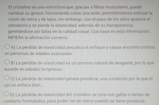 El cristalino es una estructura que, gracias a fibras musculares, puede
cambiar su grosor; funcionando como una lente, permitiéndonos enfocar la
visión de cerca y de lejos; sin embargo, con el paso de los años aparece el
cansancio y se pierde la elasticidad, además de su transparencia,
generándose así fallas en la calidad visual. Con base en esta información,
INFIERA la afirmación correcta.
A) La pérdida de elasticidad perjudica el enfoque y causa anosmia crónica
en personas de edades avanzadas.
B) La pérdida de elasticidad es un proceso natural de desgaste, por lo que
sucede en edades tempranas.
C) La pérdida de elasticidad genera presbicia, una condición por la que el
ojo no enfoca bien..
D) La pérdida de elasticidad del cristalino se cura con gafas o lentes de
contacto formulados, para poder ver de cerca cuando se tiene presbicia.