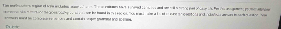 The northeastern region of Asia includes many cultures. These cultures have survived centuries and are still a strong part of daily life. For this assignment, you will interview 
someone of a cultural or religious background that can be found in this region. You must make a list of at least ten questions and include an answer to each question. Your 
answers must be complete sentences and contain proper grammar and spelling. 
Rubric