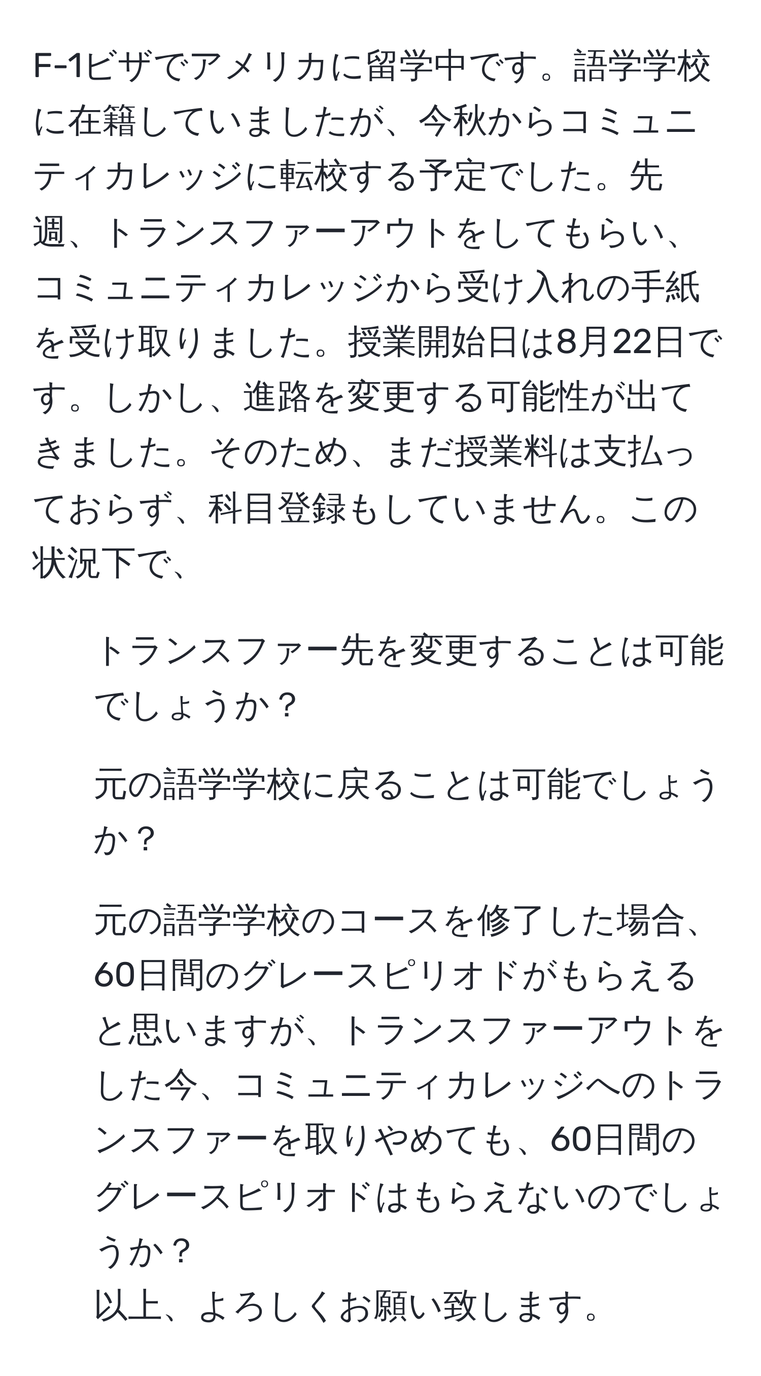 F-1ビザでアメリカに留学中です。語学学校に在籍していましたが、今秋からコミュニティカレッジに転校する予定でした。先週、トランスファーアウトをしてもらい、コミュニティカレッジから受け入れの手紙を受け取りました。授業開始日は8月22日です。しかし、進路を変更する可能性が出てきました。そのため、まだ授業料は支払っておらず、科目登録もしていません。この状況下で、  
1. トランスファー先を変更することは可能でしょうか？  
2. 元の語学学校に戻ることは可能でしょうか？  
3. 元の語学学校のコースを修了した場合、60日間のグレースピリオドがもらえると思いますが、トランスファーアウトをした今、コミュニティカレッジへのトランスファーを取りやめても、60日間のグレースピリオドはもらえないのでしょうか？  
以上、よろしくお願い致します。