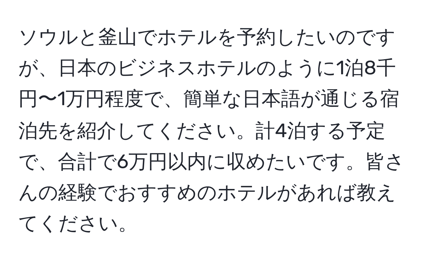 ソウルと釜山でホテルを予約したいのですが、日本のビジネスホテルのように1泊8千円〜1万円程度で、簡単な日本語が通じる宿泊先を紹介してください。計4泊する予定で、合計で6万円以内に収めたいです。皆さんの経験でおすすめのホテルがあれば教えてください。