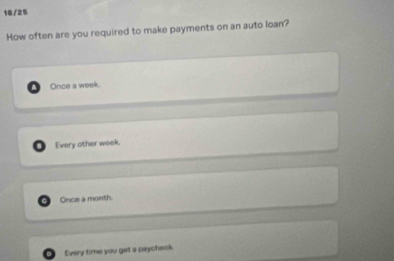 16/25
How often are you required to make payments on an auto loan?
4 Once a week.. Every other week.
Once a month.
。 Every time you get a paycheck