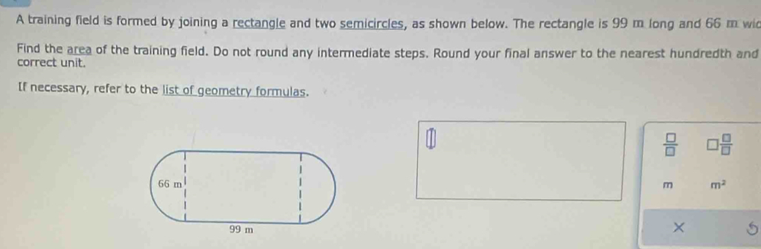 A training field is formed by joining a rectangle and two semicircles, as shown below. The rectangle is 99 m long and 66 m wi 
Find the area of the training field. Do not round any intermediate steps. Round your final answer to the nearest hundredth and 
correct unit. 
If necessary, refer to the list of geometry formulas.
 □ /□   □  □ /□  
m m^2
×