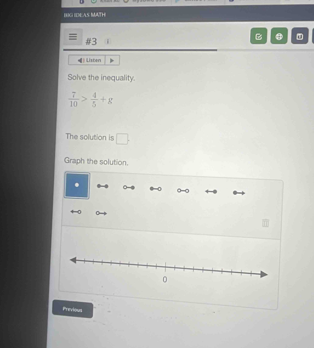 BIG IDEAS MATH 
#3 
Listen 
Solve the inequality.
 7/10 > 4/5 +g
The solution is □
□°
Graph the solution. 
Previous