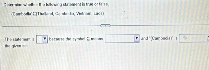 Determine whether the following statement is true or false.
Cambodia ⊆Thailand, Cambodia, Vietnam, Laos 
The statement is because the symbol ⊆ means □ an and ''Cambodia'' is □ 
the given set.