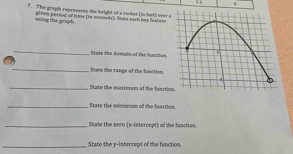 3. 3 0 
7. The graph represents the height of a rocket (in feet) over a 
given period of time (in seconds). State each key feature 
using the graph. 
_ 
State the domain of the function. 
_ 
State the range of the function. 
_State the maximum of the functio 
_State the minimum of the function. 
_State the zero (x-intercept) of the function. 
_State the y-intercept of the function.