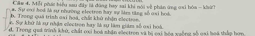 Mỗi phát biểu sau đây là đúng hay sai khi nói về phản ứng oxi hóa - khử?
a. Sự oxi hoá là sự nhường electron hay sự làm tăng số oxi hoá.
b. Trong quá trình oxi hoá, chất khử nhận electron.
c. Sự khử là sự nhận electron hay là sự làm giảm số oxi hoá.
d. Trong quá trình khử, chất oxi hoá nhận electron và bị oxi hóa xuống số oxi hoá thấp hơn.