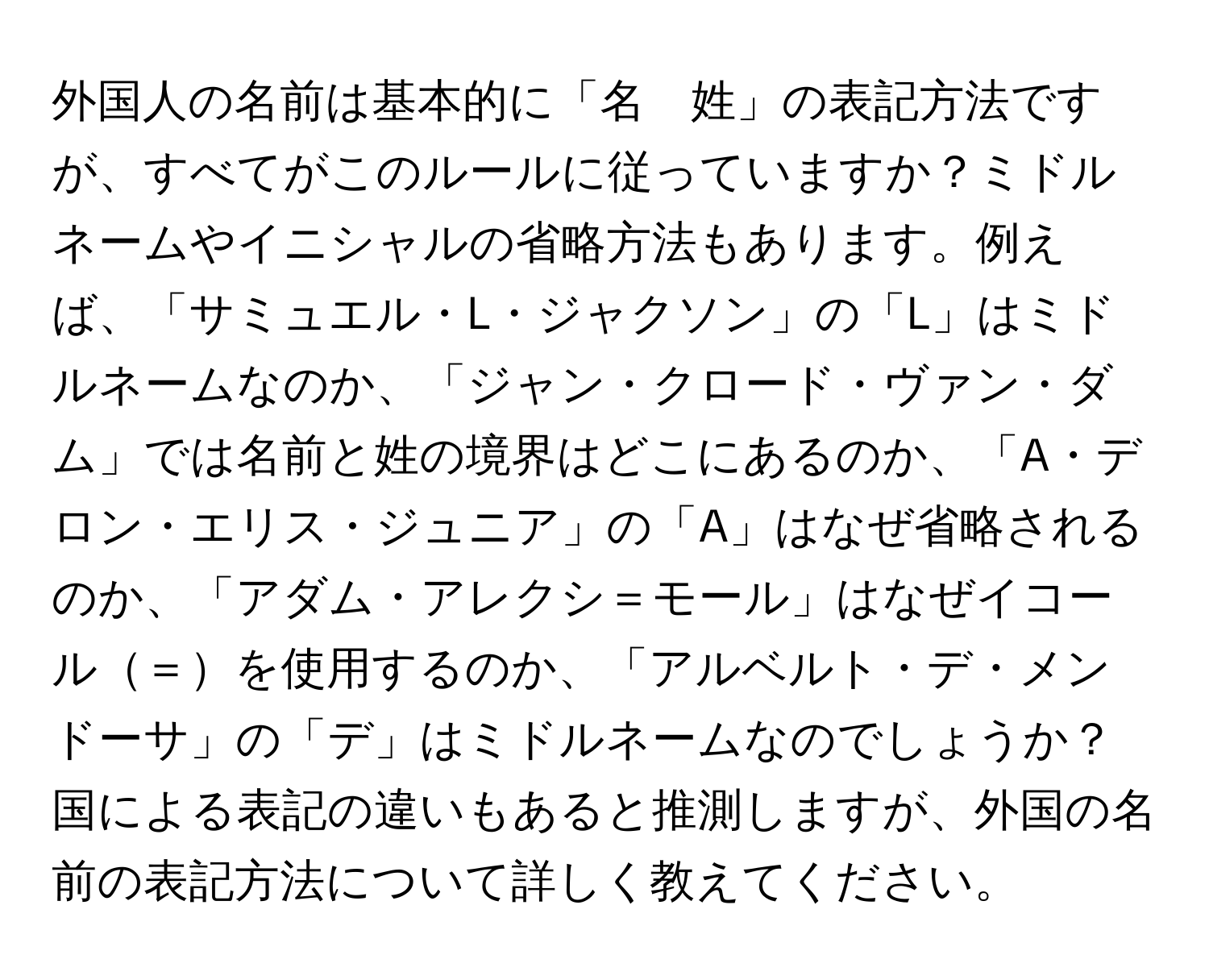 外国人の名前は基本的に「名　姓」の表記方法ですが、すべてがこのルールに従っていますか？ミドルネームやイニシャルの省略方法もあります。例えば、「サミュエル・L・ジャクソン」の「L」はミドルネームなのか、「ジャン・クロード・ヴァン・ダム」では名前と姓の境界はどこにあるのか、「A・デロン・エリス・ジュニア」の「A」はなぜ省略されるのか、「アダム・アレクシ＝モール」はなぜイコール＝を使用するのか、「アルベルト・デ・メンドーサ」の「デ」はミドルネームなのでしょうか？国による表記の違いもあると推測しますが、外国の名前の表記方法について詳しく教えてください。