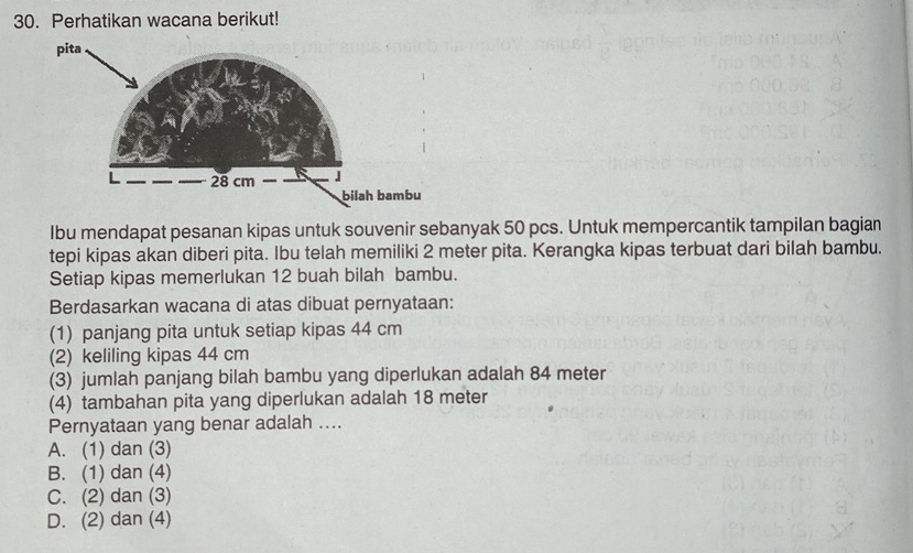 Perhatikan wacana berikut!
Ibu mendapat pesanan kipas untuk souvenir sebanyak 50 pcs. Untuk mempercantik tampilan bagian
tepi kipas akan diberi pita. Ibu telah memiliki 2 meter pita. Kerangka kipas terbuat dari bilah bambu.
Setiap kipas memerlukan 12 buah bilah bambu.
Berdasarkan wacana di atas dibuat pernyataan:
(1) panjang pita untuk setiap kipas 44 cm
(2) keliling kipas 44 cm
(3) jumlah panjang bilah bambu yang diperlukan adalah 84 meter
(4) tambahan pita yang diperlukan adalah 18 meter
Pernyataan yang benar adalah ....
A. (1) dan (3)
B. (1) dan (4)
C. (2) dan (3)
D. (2) dan (4)