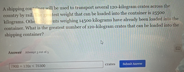 A shipping contriner will be used to transport several 120-kilogram crates across the 
country by rail. The greatest weight that can be loaded into the container is 25500
kilograms. Other shipments weighing 14500 kilograms have already been loaded into the 
container. What is the greatest number of 120-kilogram crates that can be loaded into the 
shipping container? 
Answer Attempt 3 out of 5
7900+120x<25500</tex> 
□ crates Submit Answer