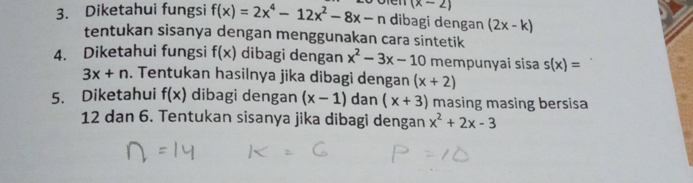 (x-2)
3. Diketahui fungsi f(x)=2x^4-12x^2-8x-n dibagi dengan (2x-k)
tentukan sisanya dengan menggunakan cara sintetik 
4. Diketahui fungsi f(x) dibagi dengan x^2-3x-10 mempunyai sisa s(x)=
3x+n. Tentukan hasilnya jika dibagi dengan (x+2)
5. Diketahui f(x) dibagi dengan (x-1) dan (x+3) masing masing bersisa
12 dan 6. Tentukan sisanya jika dibagi dengan x^2+2x-3