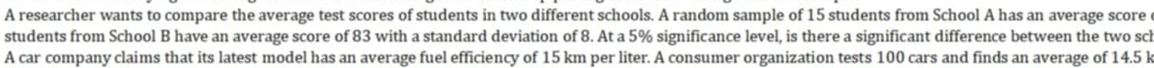 A researcher wants to compare the average test scores of students in two different schools. A random sample of 15 students from School A has an average score 
students from School B have an average score of 83 with a standard deviation of 8. At a 5% significance level, is there a significant difference between the two sch 
A car company claims that its latest model has an average fuel efficiency of 15 km per liter. A consumer organization tests 100 cars and finds an average of 14.5 k