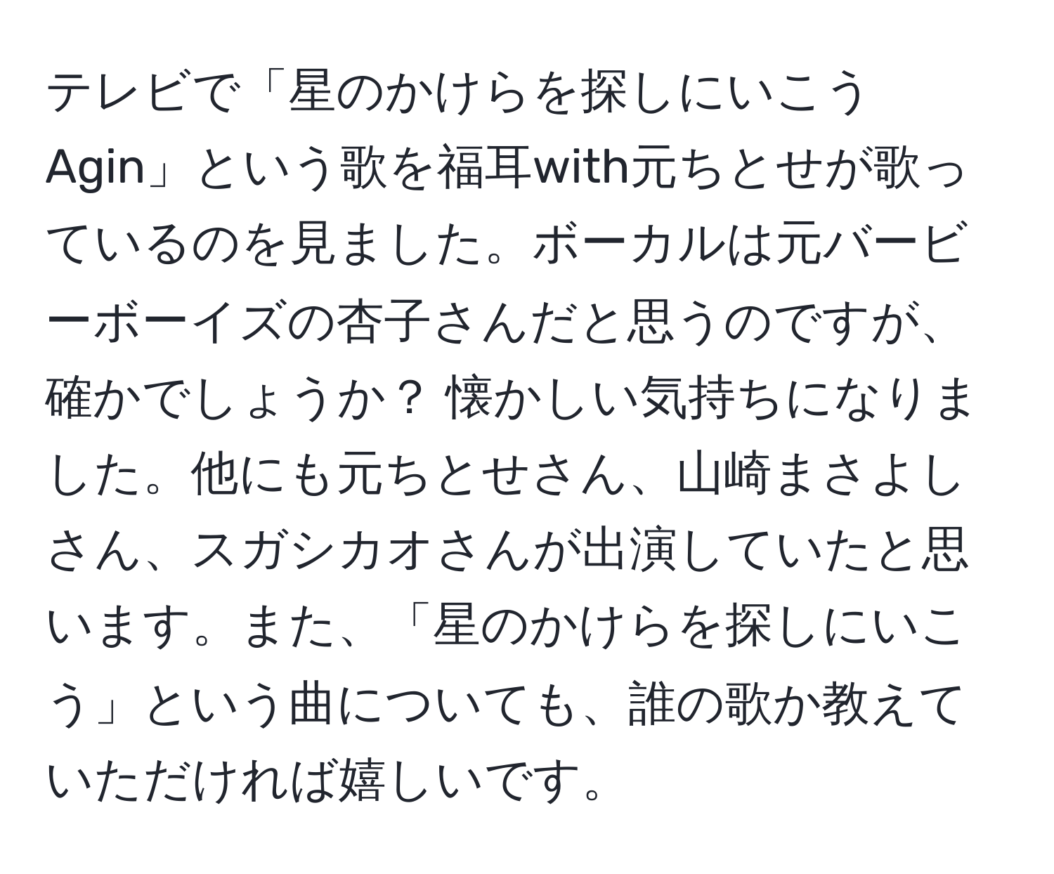 テレビで「星のかけらを探しにいこうAgin」という歌を福耳with元ちとせが歌っているのを見ました。ボーカルは元バービーボーイズの杏子さんだと思うのですが、確かでしょうか？ 懐かしい気持ちになりました。他にも元ちとせさん、山崎まさよしさん、スガシカオさんが出演していたと思います。また、「星のかけらを探しにいこう」という曲についても、誰の歌か教えていただければ嬉しいです。